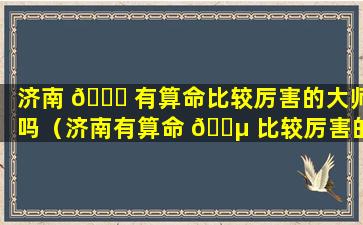 济南 🐎 有算命比较厉害的大师吗（济南有算命 🌵 比较厉害的大师吗在哪里）